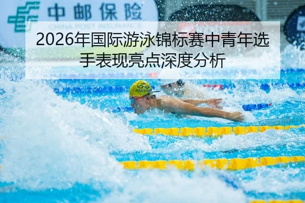 2026年国际游泳锦标赛中青年选手表现亮点深度分析