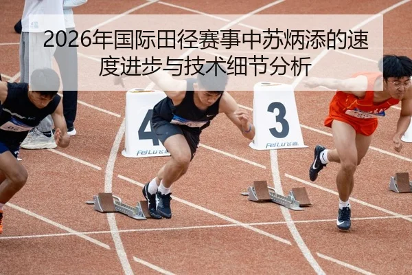 2026年国际田径赛事中苏炳添的速度进步与技术细节分析