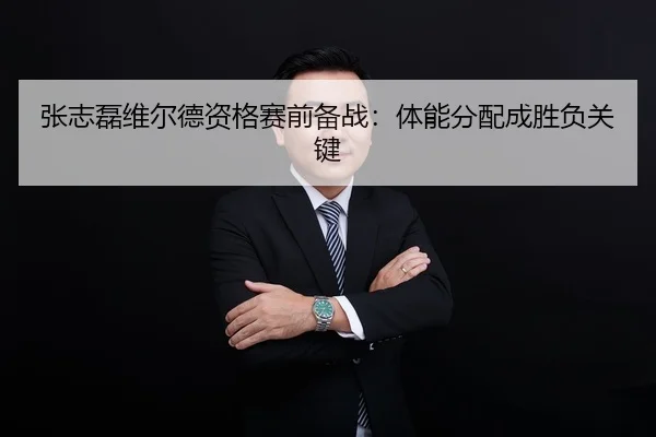 张志磊维尔德资格赛前备战：体能分配成胜负关键