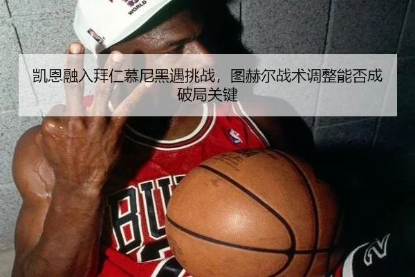 凯恩融入拜仁慕尼黑遇挑战，图赫尔战术调整能否成破局关键